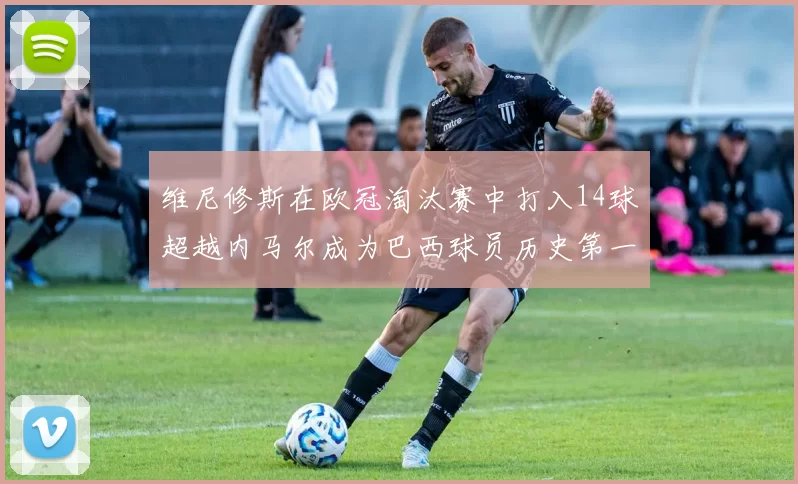 维尼修斯在欧冠淘汰赛中打入14球超越内马尔成为巴西球员历史第一人