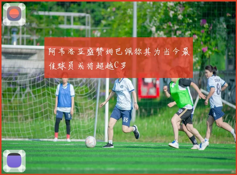 阿韦洛亚盛赞姆巴佩称其为当今最佳球员或将超越C罗